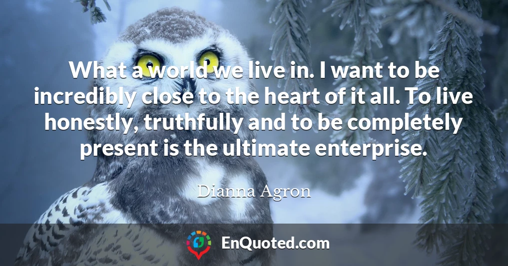 What a world we live in. I want to be incredibly close to the heart of it all. To live honestly, truthfully and to be completely present is the ultimate enterprise.