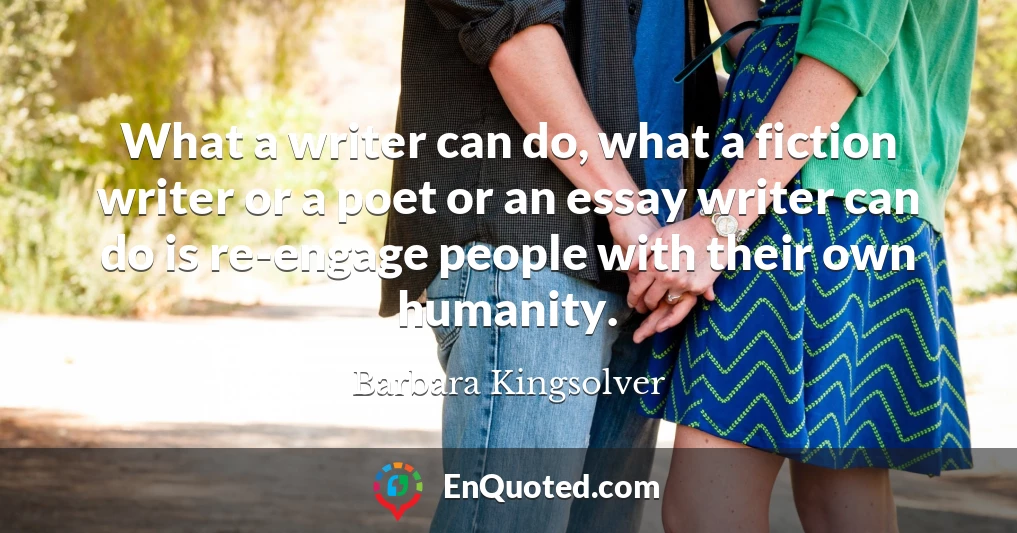 What a writer can do, what a fiction writer or a poet or an essay writer can do is re-engage people with their own humanity.