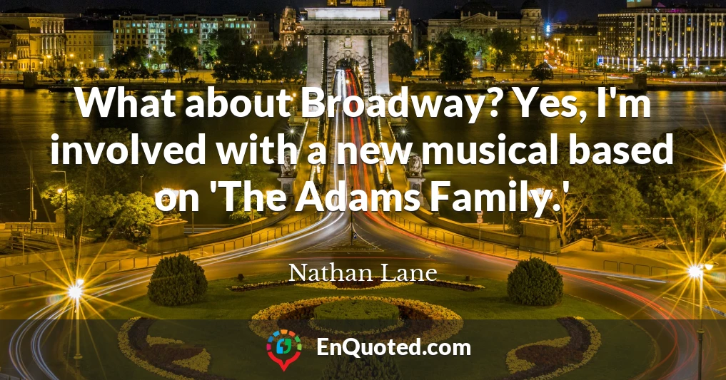 What about Broadway? Yes, I'm involved with a new musical based on 'The Adams Family.'