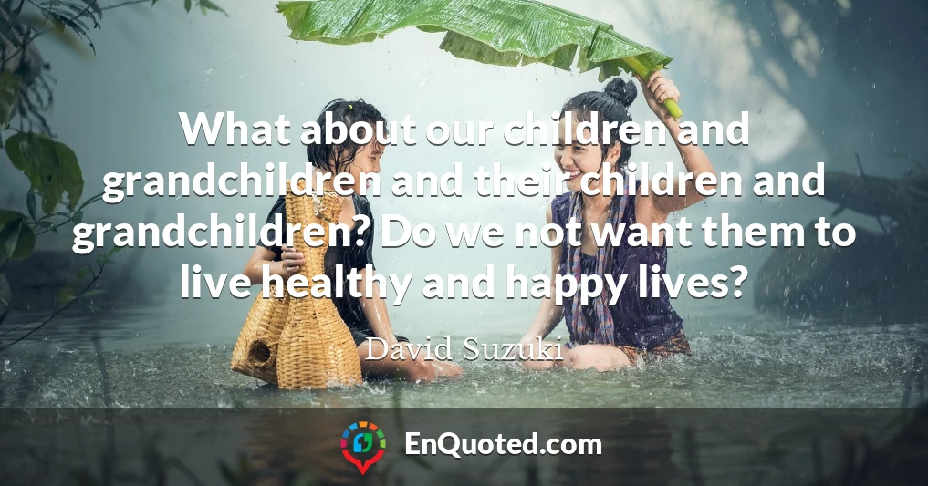 What about our children and grandchildren and their children and grandchildren? Do we not want them to live healthy and happy lives?