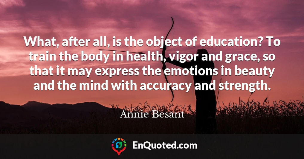 What, after all, is the object of education? To train the body in health, vigor and grace, so that it may express the emotions in beauty and the mind with accuracy and strength.