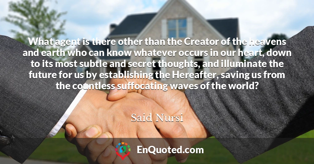 What agent is there other than the Creator of the heavens and earth who can know whatever occurs in our heart, down to its most subtle and secret thoughts, and illuminate the future for us by establishing the Hereafter, saving us from the countless suffocating waves of the world?