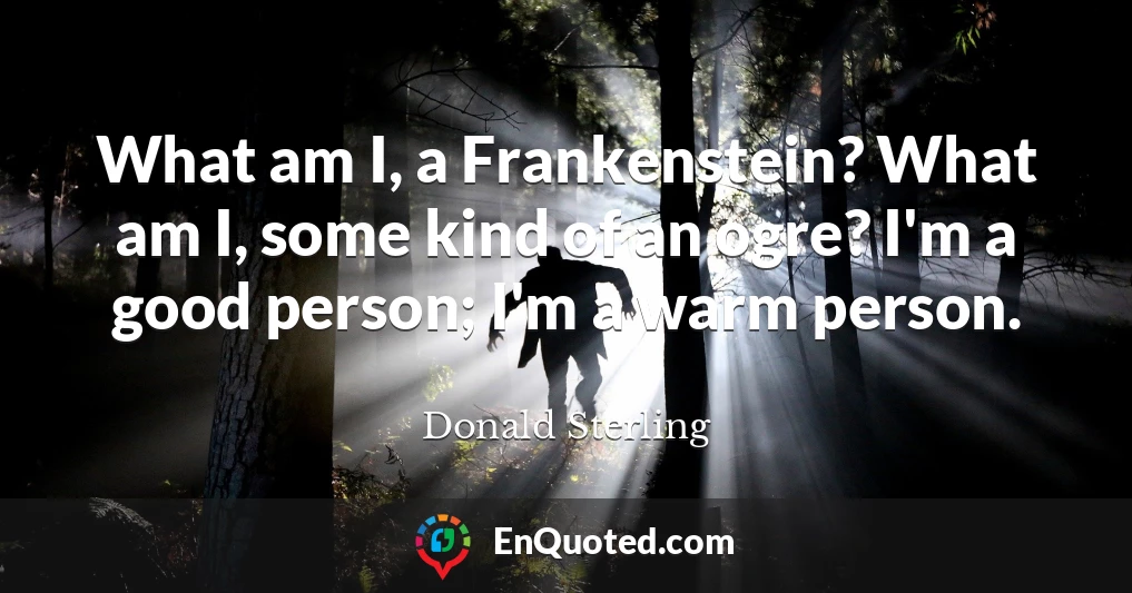 What am I, a Frankenstein? What am I, some kind of an ogre? I'm a good person; I'm a warm person.