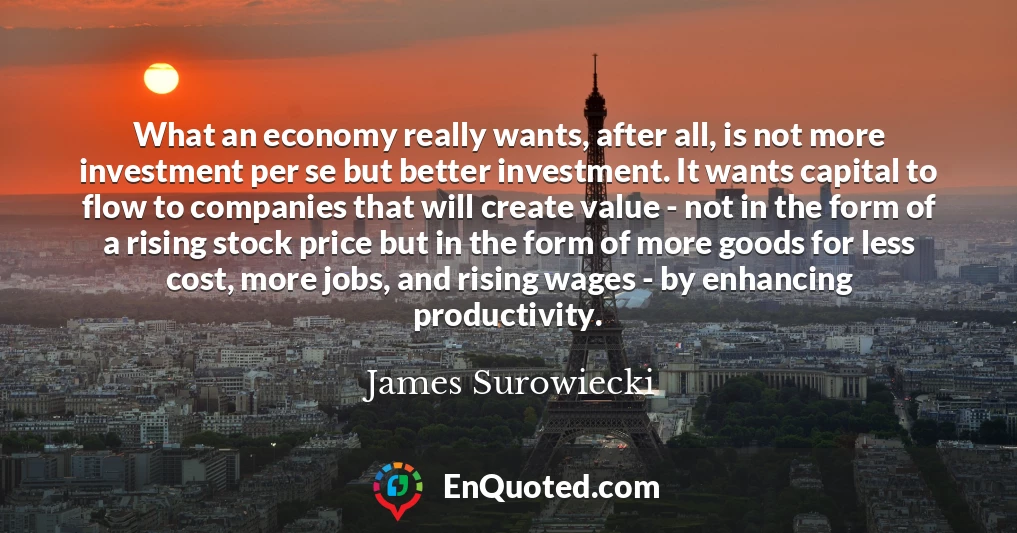 What an economy really wants, after all, is not more investment per se but better investment. It wants capital to flow to companies that will create value - not in the form of a rising stock price but in the form of more goods for less cost, more jobs, and rising wages - by enhancing productivity.