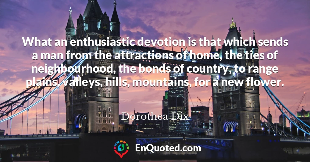 What an enthusiastic devotion is that which sends a man from the attractions of home, the ties of neighbourhood, the bonds of country, to range plains, valleys, hills, mountains, for a new flower.