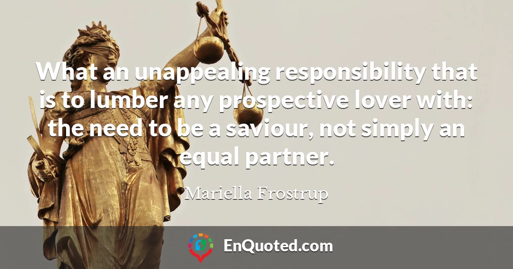 What an unappealing responsibility that is to lumber any prospective lover with: the need to be a saviour, not simply an equal partner.