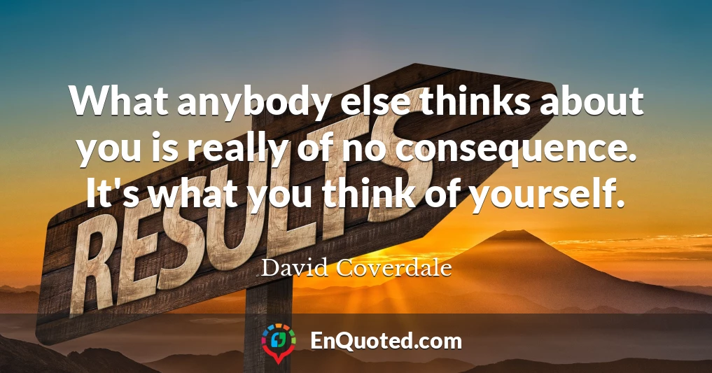 What anybody else thinks about you is really of no consequence. It's what you think of yourself.