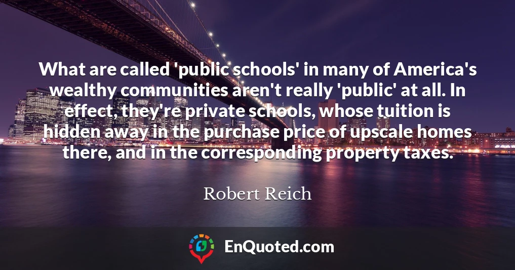 What are called 'public schools' in many of America's wealthy communities aren't really 'public' at all. In effect, they're private schools, whose tuition is hidden away in the purchase price of upscale homes there, and in the corresponding property taxes.