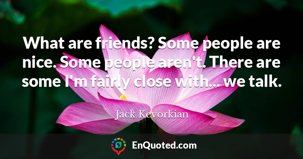 What are friends? Some people are nice. Some people aren't. There are some I'm fairly close with... we talk.
