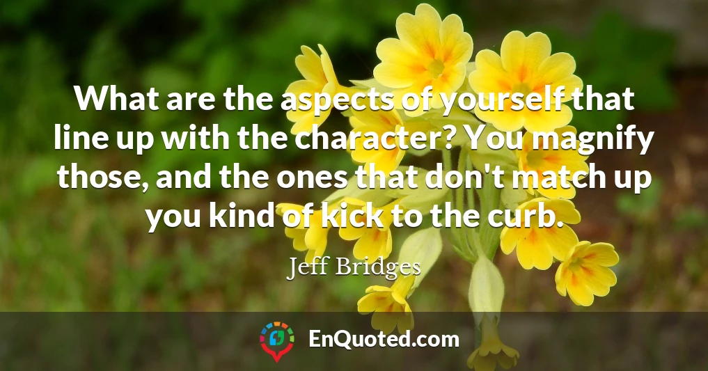 What are the aspects of yourself that line up with the character? You magnify those, and the ones that don't match up you kind of kick to the curb.
