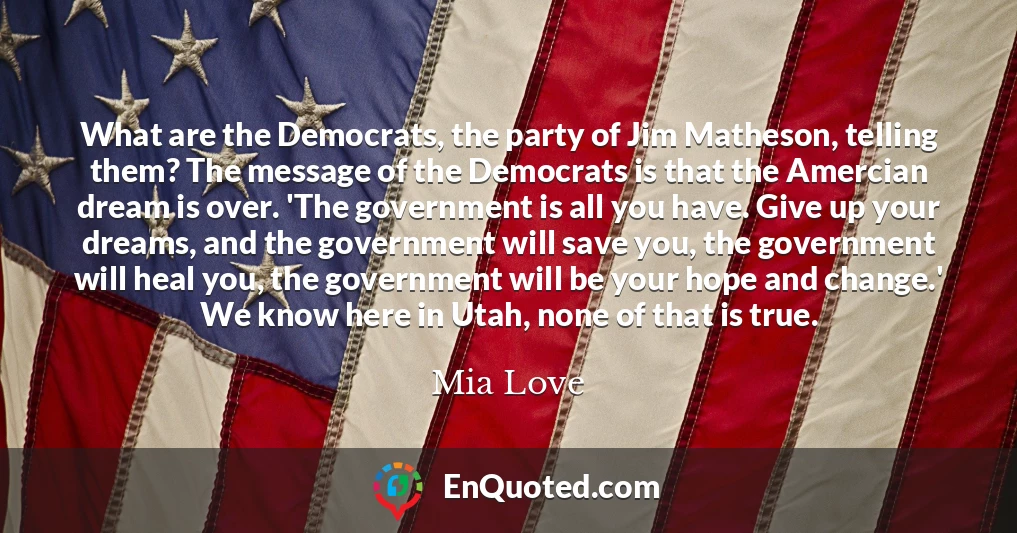 What are the Democrats, the party of Jim Matheson, telling them? The message of the Democrats is that the Amercian dream is over. 'The government is all you have. Give up your dreams, and the government will save you, the government will heal you, the government will be your hope and change.' We know here in Utah, none of that is true.