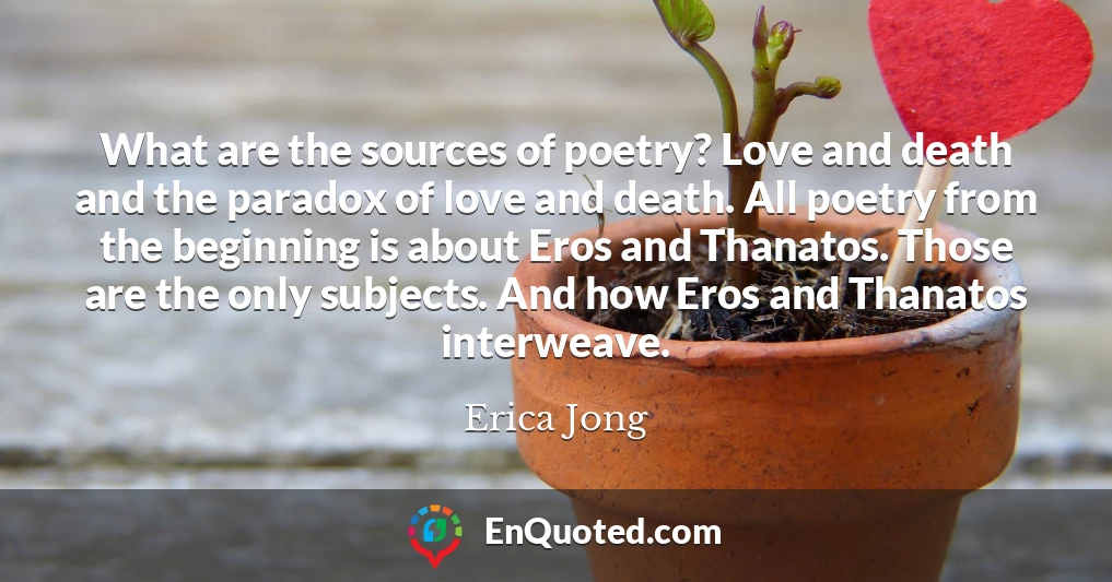 What are the sources of poetry? Love and death and the paradox of love and death. All poetry from the beginning is about Eros and Thanatos. Those are the only subjects. And how Eros and Thanatos interweave.
