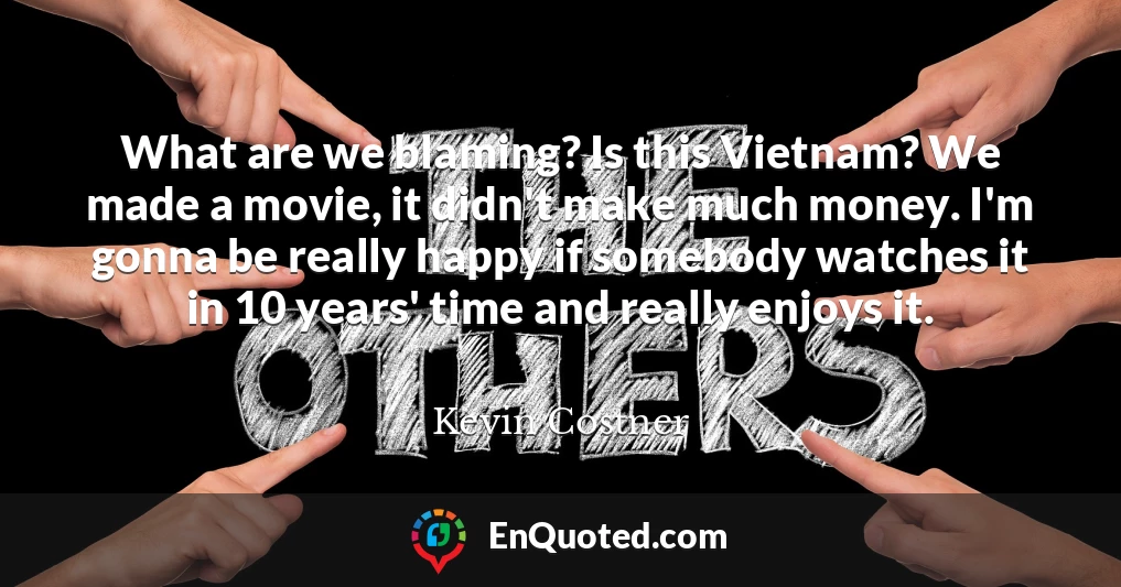 What are we blaming? Is this Vietnam? We made a movie, it didn't make much money. I'm gonna be really happy if somebody watches it in 10 years' time and really enjoys it.