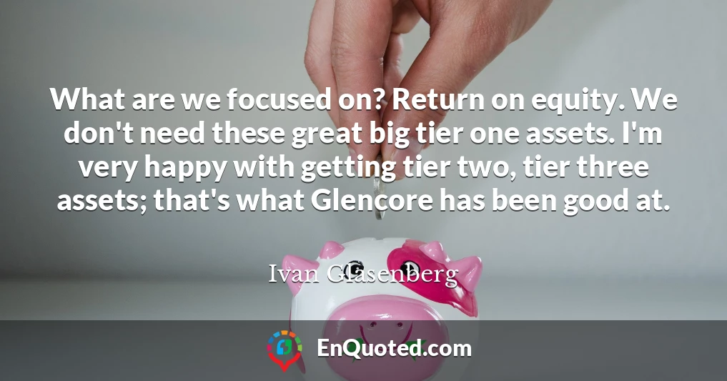What are we focused on? Return on equity. We don't need these great big tier one assets. I'm very happy with getting tier two, tier three assets; that's what Glencore has been good at.