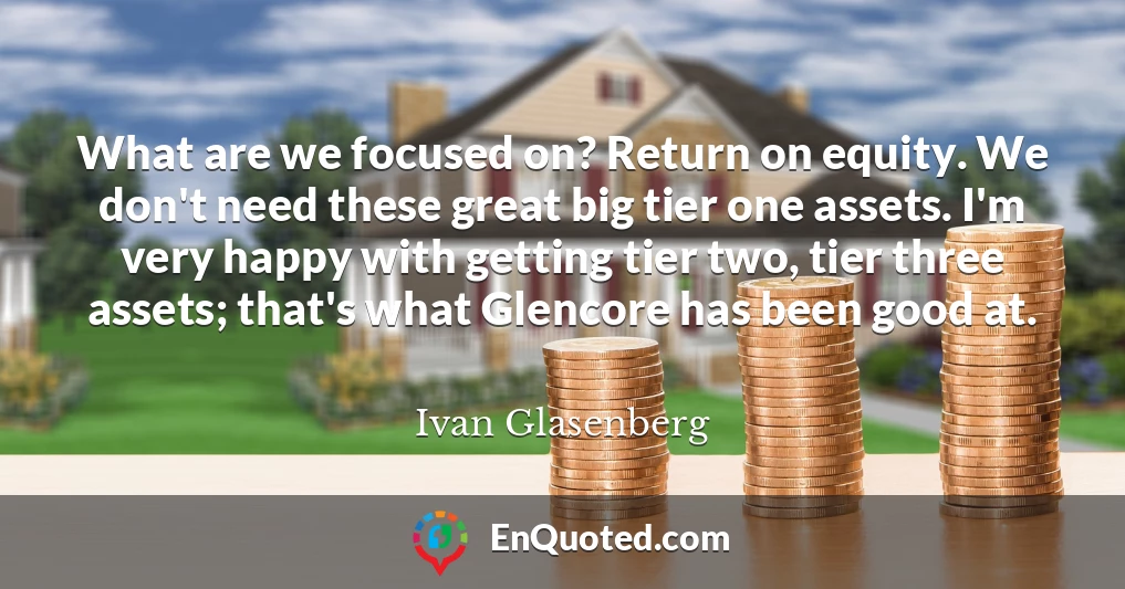 What are we focused on? Return on equity. We don't need these great big tier one assets. I'm very happy with getting tier two, tier three assets; that's what Glencore has been good at.