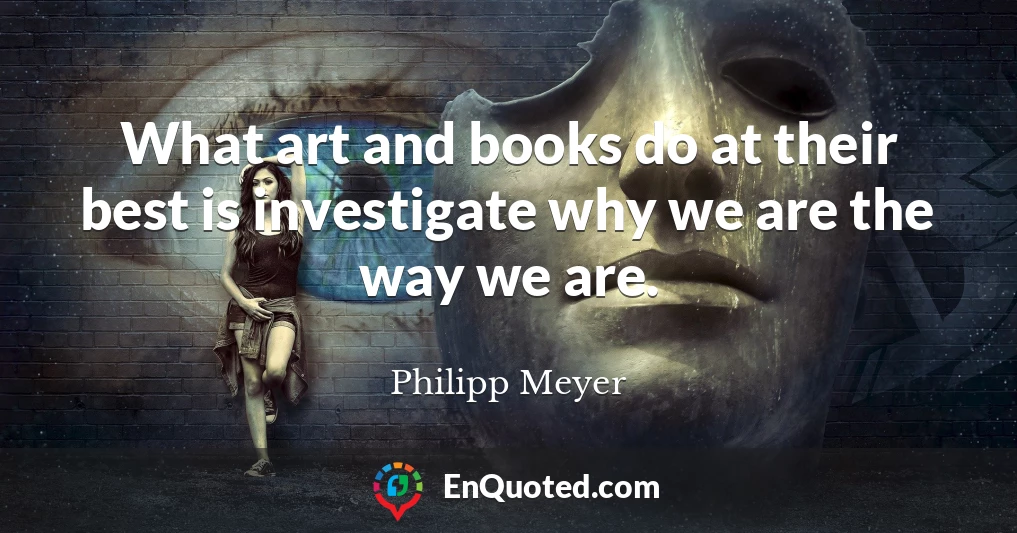 What art and books do at their best is investigate why we are the way we are.