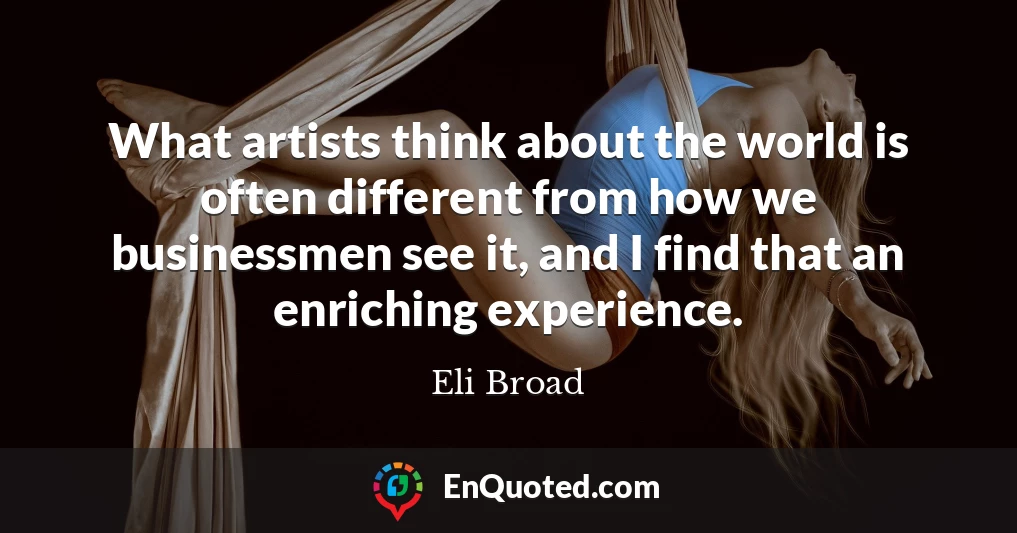 What artists think about the world is often different from how we businessmen see it, and I find that an enriching experience.