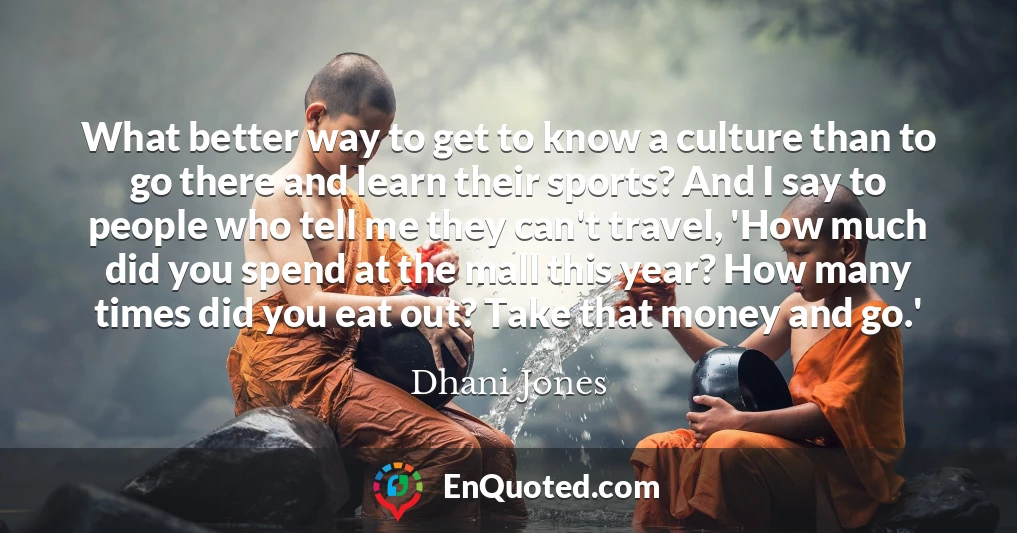 What better way to get to know a culture than to go there and learn their sports? And I say to people who tell me they can't travel, 'How much did you spend at the mall this year? How many times did you eat out? Take that money and go.'