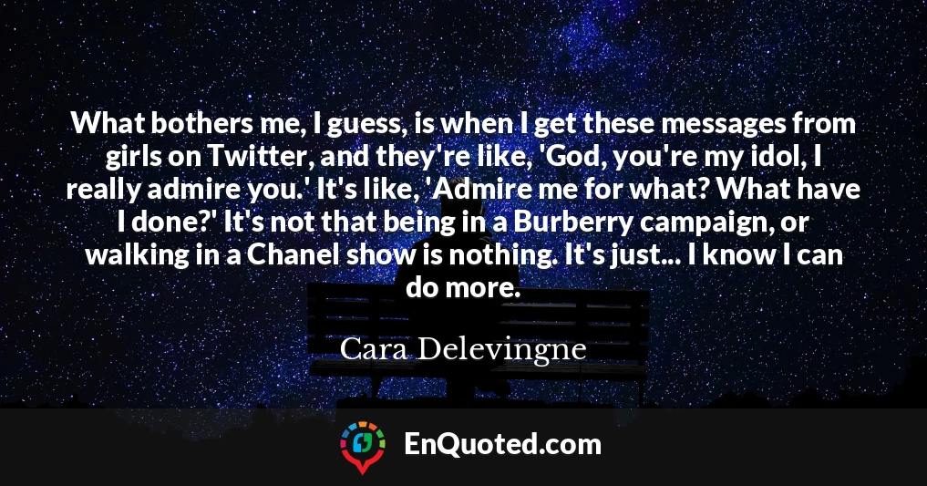 What bothers me, I guess, is when I get these messages from girls on Twitter, and they're like, 'God, you're my idol, I really admire you.' It's like, 'Admire me for what? What have I done?' It's not that being in a Burberry campaign, or walking in a Chanel show is nothing. It's just... I know I can do more.