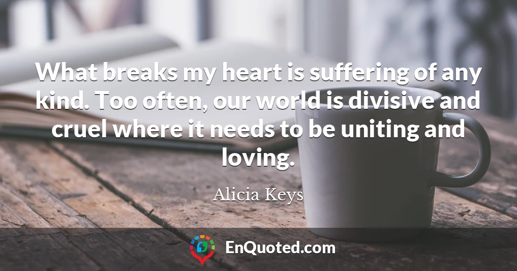 What breaks my heart is suffering of any kind. Too often, our world is divisive and cruel where it needs to be uniting and loving.