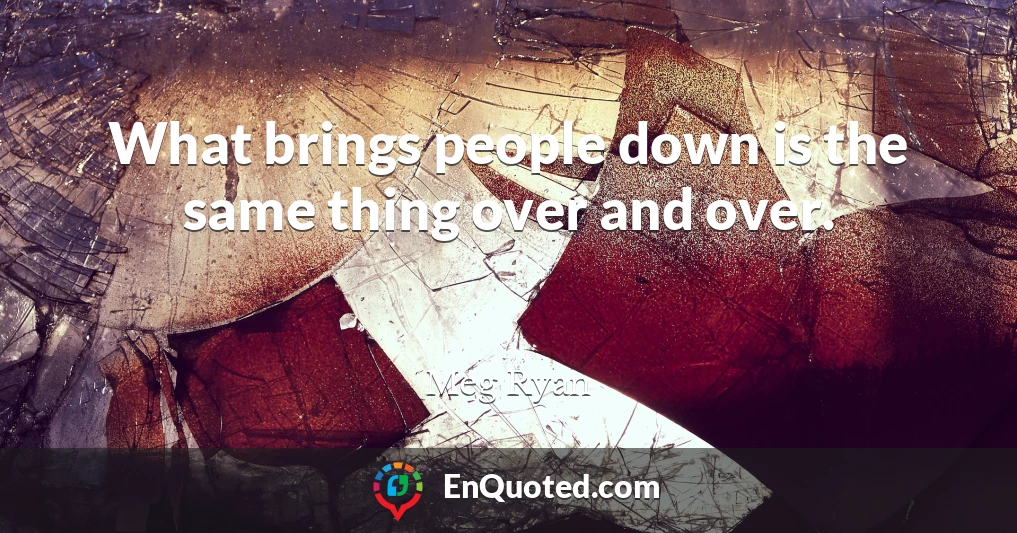 What brings people down is the same thing over and over.