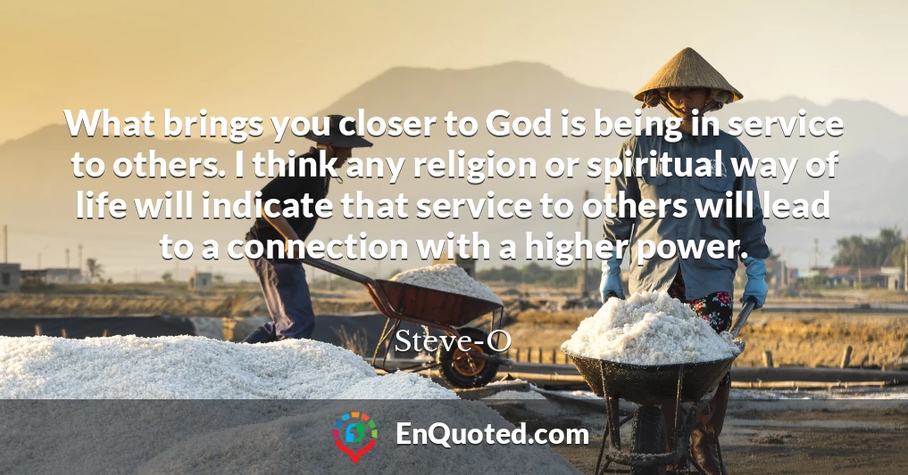 What brings you closer to God is being in service to others. I think any religion or spiritual way of life will indicate that service to others will lead to a connection with a higher power.