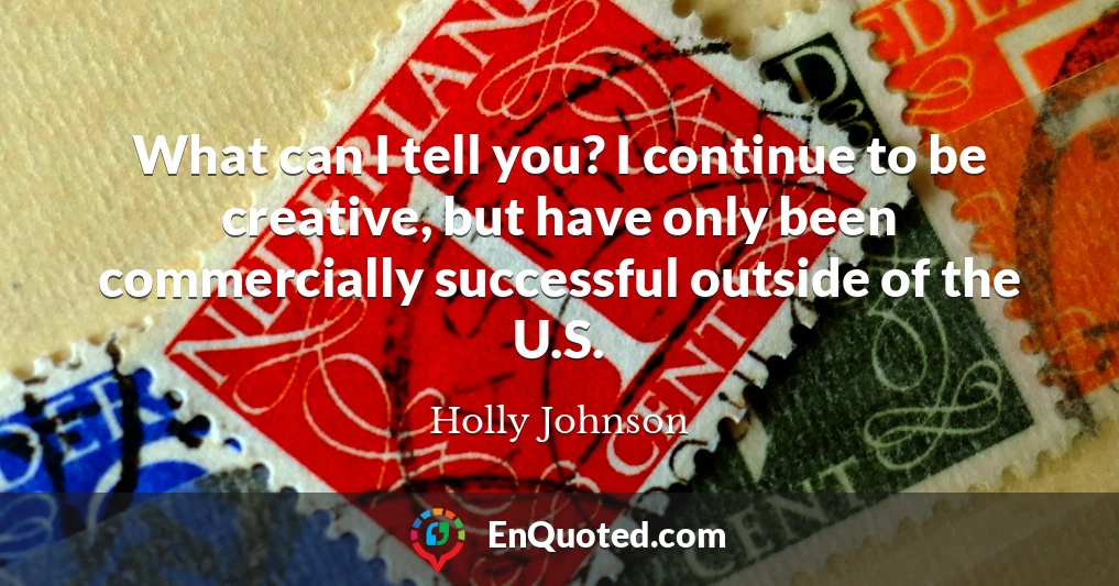 What can I tell you? I continue to be creative, but have only been commercially successful outside of the U.S.