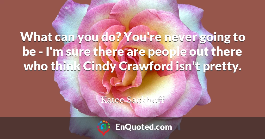 What can you do? You're never going to be - I'm sure there are people out there who think Cindy Crawford isn't pretty.