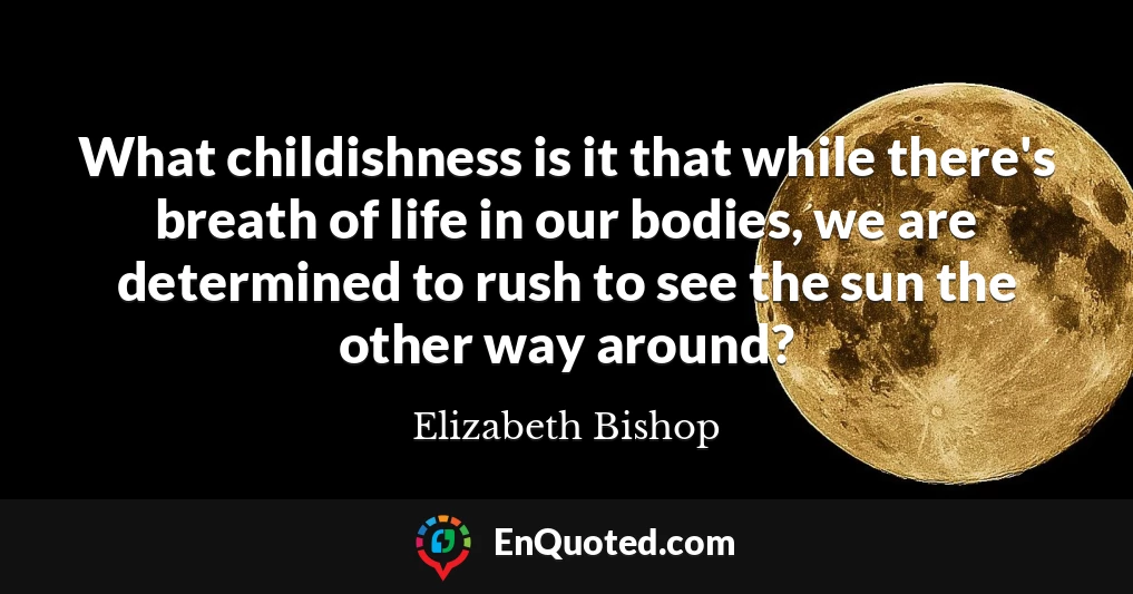 What childishness is it that while there's breath of life in our bodies, we are determined to rush to see the sun the other way around?