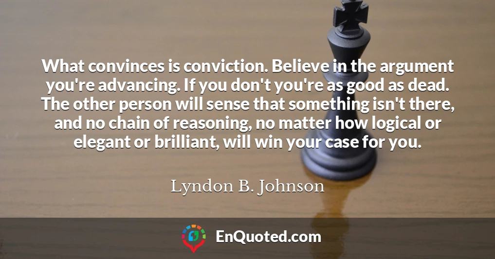 What convinces is conviction. Believe in the argument you're advancing. If you don't you're as good as dead. The other person will sense that something isn't there, and no chain of reasoning, no matter how logical or elegant or brilliant, will win your case for you.