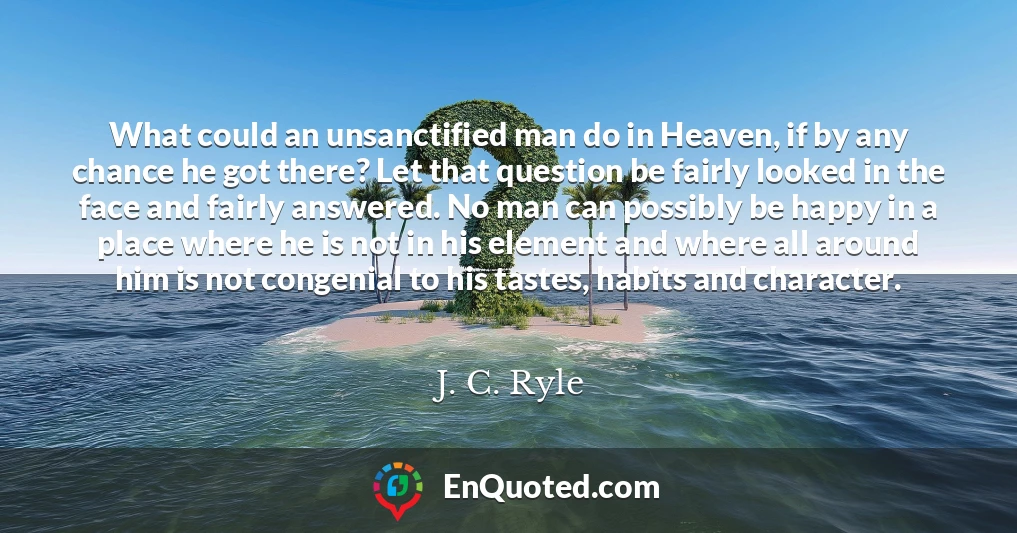 What could an unsanctified man do in Heaven, if by any chance he got there? Let that question be fairly looked in the face and fairly answered. No man can possibly be happy in a place where he is not in his element and where all around him is not congenial to his tastes, habits and character.
