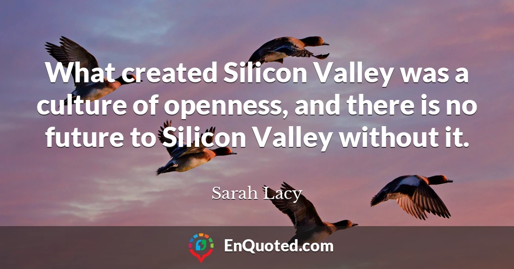 What created Silicon Valley was a culture of openness, and there is no future to Silicon Valley without it.