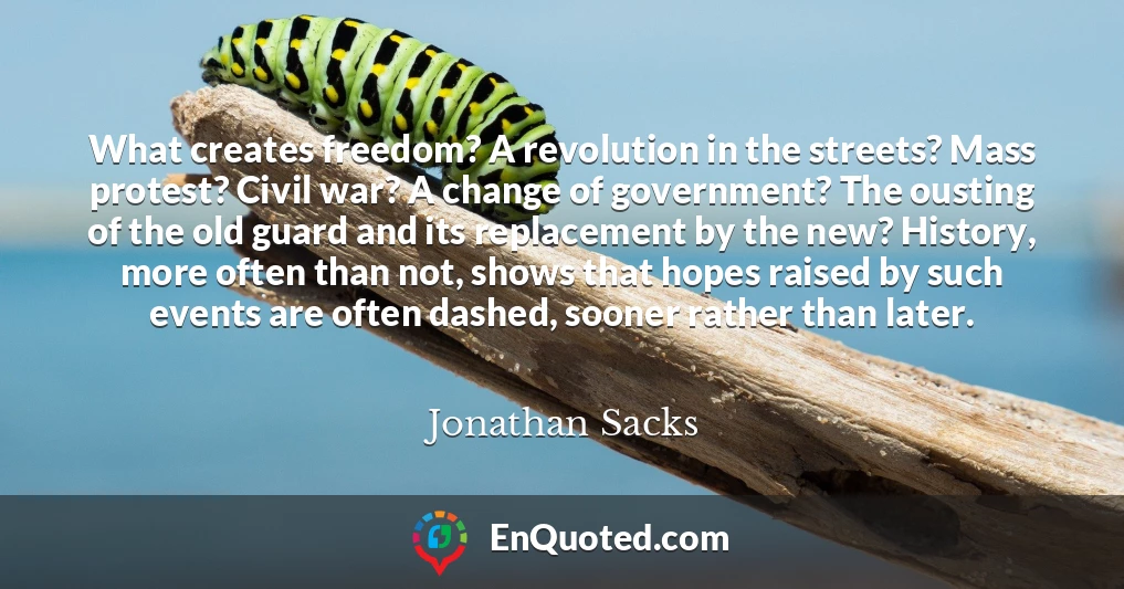 What creates freedom? A revolution in the streets? Mass protest? Civil war? A change of government? The ousting of the old guard and its replacement by the new? History, more often than not, shows that hopes raised by such events are often dashed, sooner rather than later.