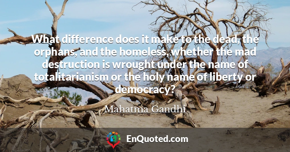 What difference does it make to the dead, the orphans, and the homeless, whether the mad destruction is wrought under the name of totalitarianism or the holy name of liberty or democracy?