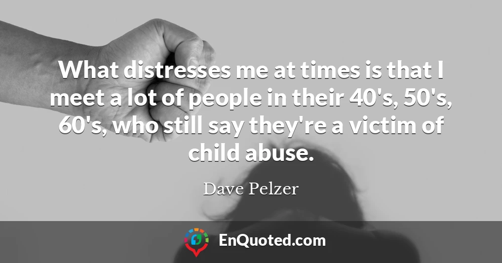 What distresses me at times is that I meet a lot of people in their 40's, 50's, 60's, who still say they're a victim of child abuse.