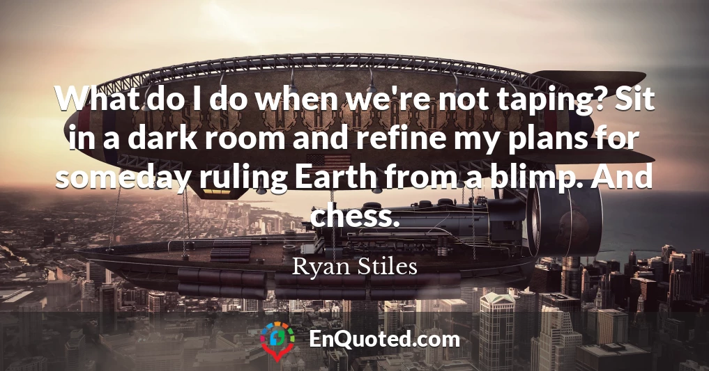 What do I do when we're not taping? Sit in a dark room and refine my plans for someday ruling Earth from a blimp. And chess.