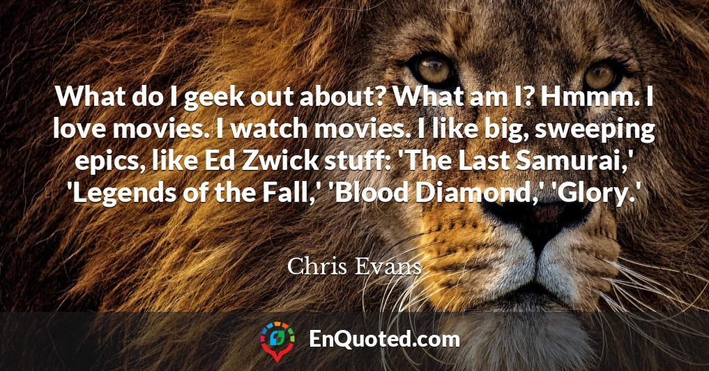 What do I geek out about? What am I? Hmmm. I love movies. I watch movies. I like big, sweeping epics, like Ed Zwick stuff: 'The Last Samurai,' 'Legends of the Fall,' 'Blood Diamond,' 'Glory.'