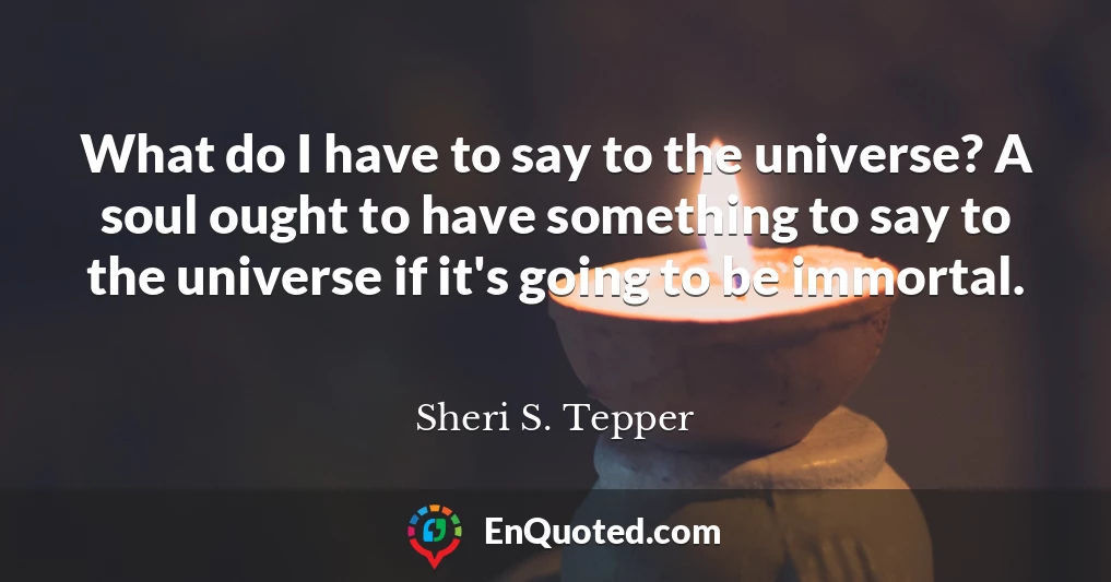 What do I have to say to the universe? A soul ought to have something to say to the universe if it's going to be immortal.