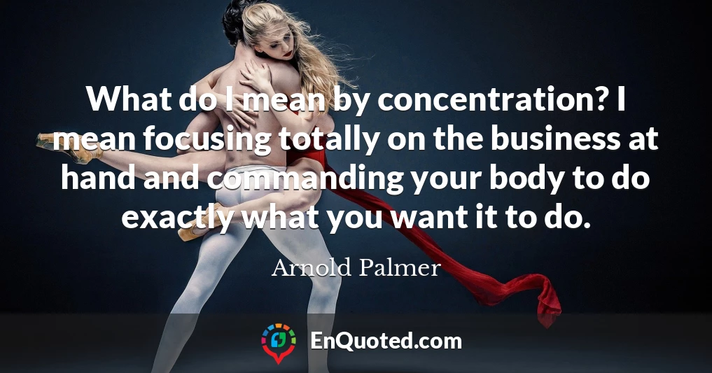 What do I mean by concentration? I mean focusing totally on the business at hand and commanding your body to do exactly what you want it to do.