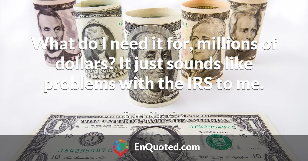 What do I need it for, millions of dollars? It just sounds like problems with the IRS to me.