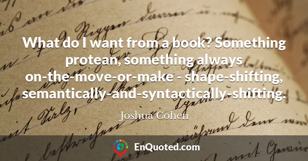 What do I want from a book? Something protean, something always on-the-move-or-make - shape-shifting, semantically-and-syntactically-shifting.