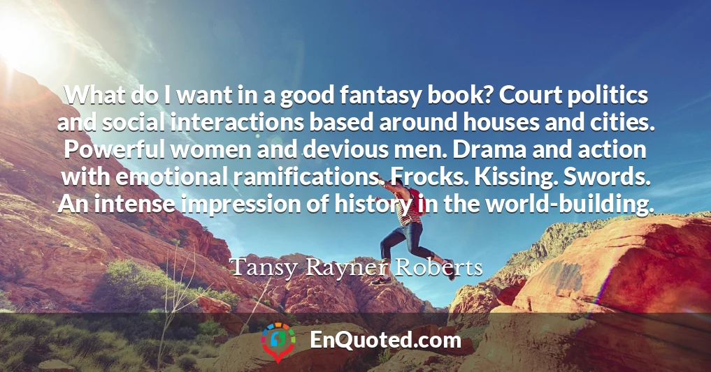 What do I want in a good fantasy book? Court politics and social interactions based around houses and cities. Powerful women and devious men. Drama and action with emotional ramifications. Frocks. Kissing. Swords. An intense impression of history in the world-building.