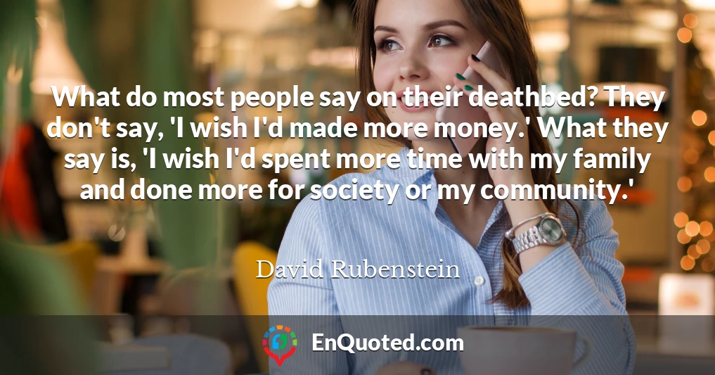 What do most people say on their deathbed? They don't say, 'I wish I'd made more money.' What they say is, 'I wish I'd spent more time with my family and done more for society or my community.'
