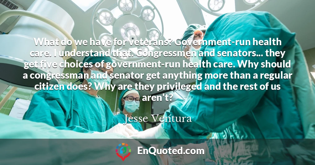 What do we have for veterans? Government-run health care. I understand that. Congressmen and senators... they get five choices of government-run health care. Why should a congressman and senator get anything more than a regular citizen does? Why are they privileged and the rest of us aren't?