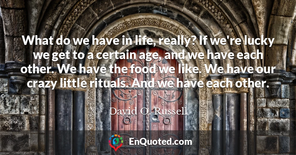 What do we have in life, really? If we're lucky we get to a certain age, and we have each other. We have the food we like. We have our crazy little rituals. And we have each other.