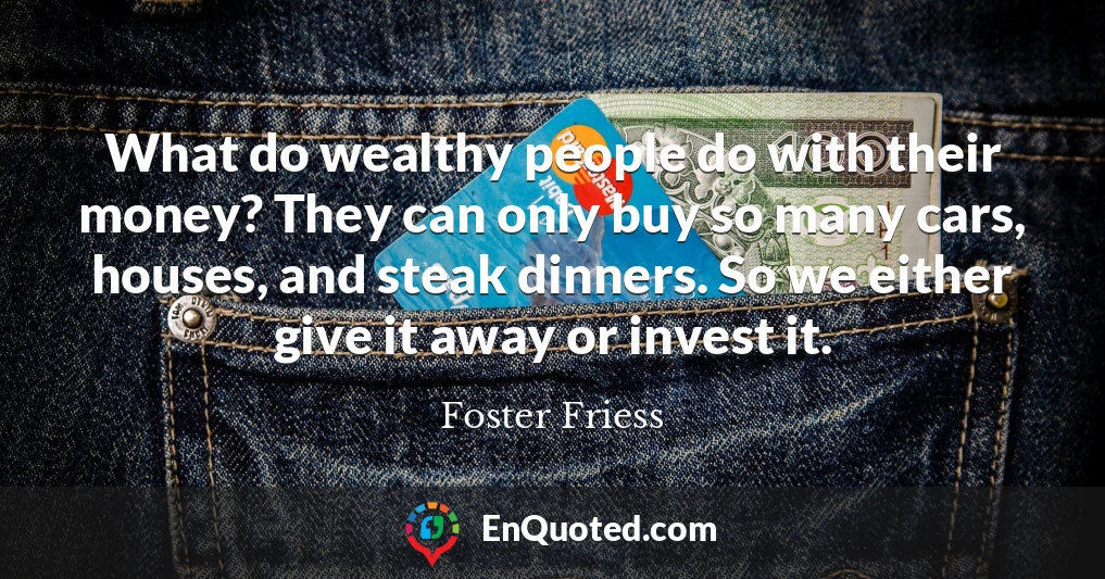 What do wealthy people do with their money? They can only buy so many cars, houses, and steak dinners. So we either give it away or invest it.