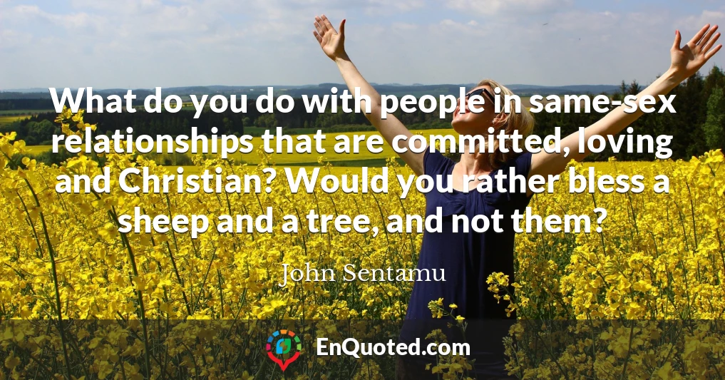 What do you do with people in same-sex relationships that are committed, loving and Christian? Would you rather bless a sheep and a tree, and not them?