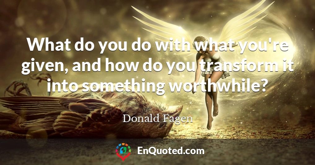 What do you do with what you're given, and how do you transform it into something worthwhile?