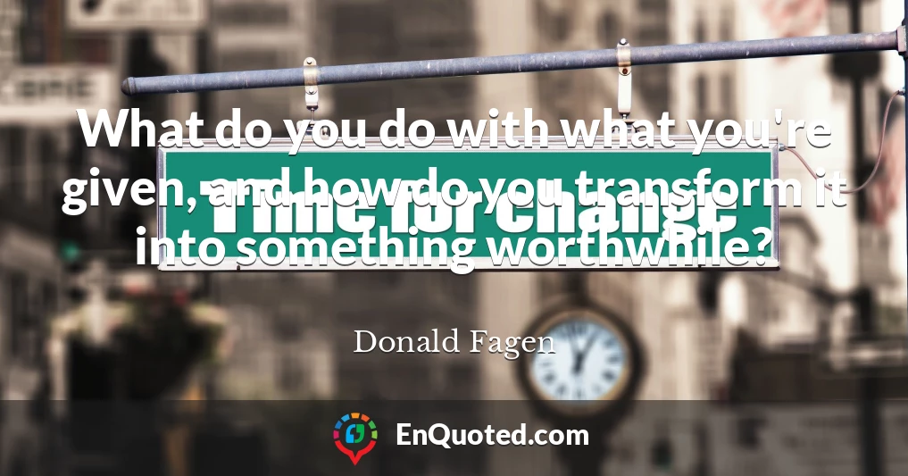 What do you do with what you're given, and how do you transform it into something worthwhile?