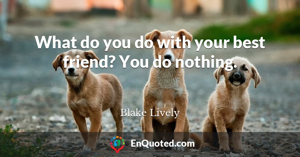 What do you do with your best friend? You do nothing.
